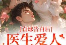 完结版《直球告白后，医生爱人无限沉沦》在线免费阅读-优文网